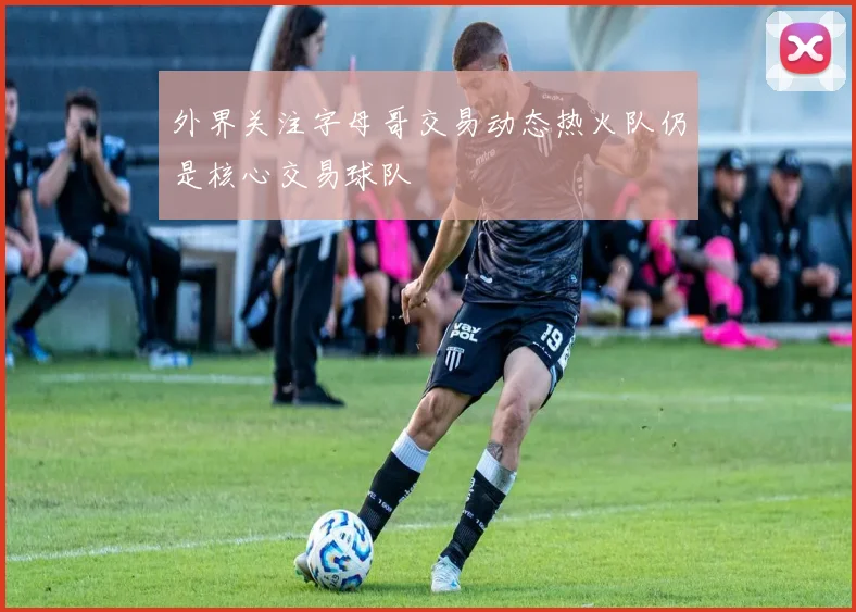 外界关注字母哥交易动态热火队仍是核心交易球队