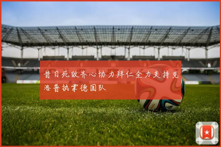 昔日死敌齐心协力拜仁全力支持克洛普执掌德国队
