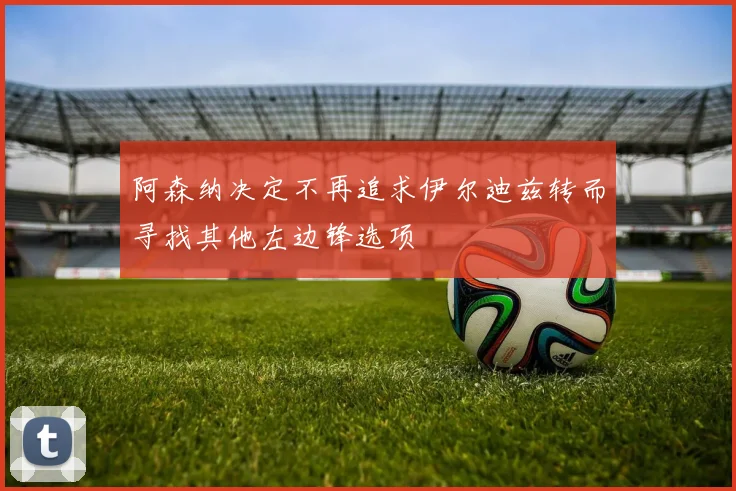 阿森纳决定不再追求伊尔迪兹转而寻找其他左边锋选项