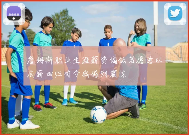詹姆斯职业生涯薪资偏低若愿意以底薪回归将令我感到震惊