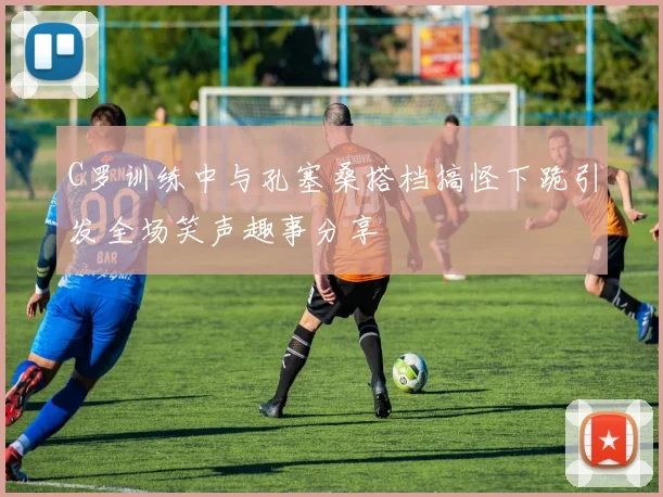 C罗训练中与孔塞桑搭档搞怪下跪引发全场笑声趣事分享