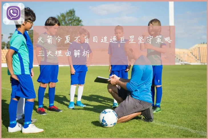 火箭今夏不盲目追逐巨星坚守策略三大理由解析