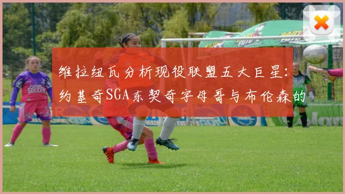 维拉纽瓦分析现役联盟五大巨星：约基奇SGA东契奇字母哥与布伦森的表现与影响