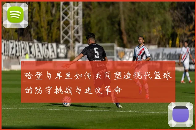 哈登与库里如何共同塑造现代篮球的防守挑战与进攻革命