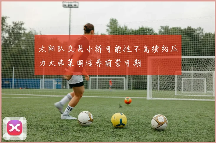 太阳队交易小桥可能性不高续约压力大弗莱明培养前景可期
