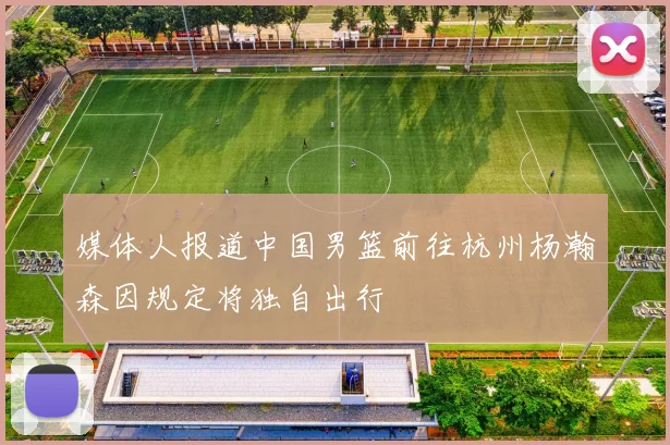媒体人报道中国男篮前往杭州杨瀚森因规定将独自出行
