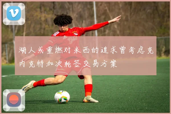 湖人或重燃对米西的追求曾考虑克内克特加次轮签交易方案
