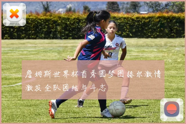 詹姆斯世界杯首秀圆梦图赫尔激情激发全队团结与斗志