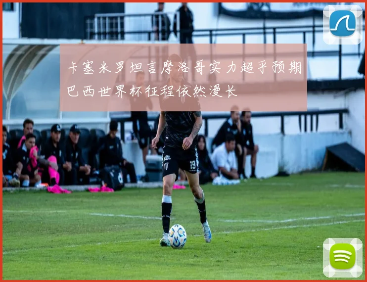 卡塞米罗坦言摩洛哥实力超乎预期巴西世界杯征程依然漫长