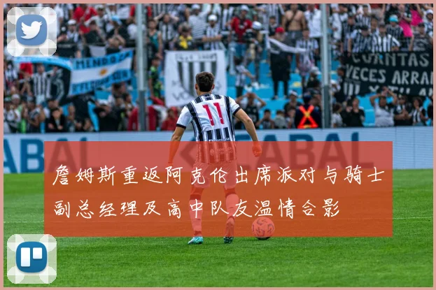 詹姆斯重返阿克伦出席派对与骑士副总经理及高中队友温情合影